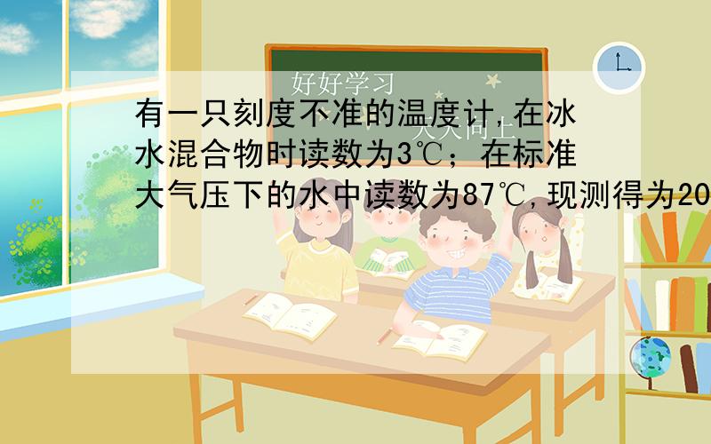 有一只刻度不准的温度计,在冰水混合物时读数为3℃；在标准大气压下的水中读数为87℃,现测得为20℃,实际