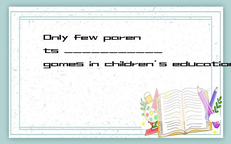 Only few parents ___________games in children’s education.