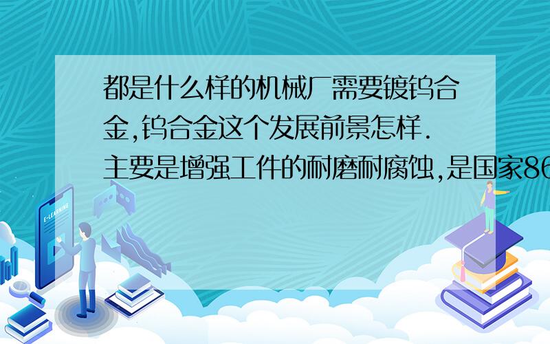 都是什么样的机械厂需要镀钨合金,钨合金这个发展前景怎样.主要是增强工件的耐磨耐腐蚀,是国家863计划,主要产品有铁镍钴钨