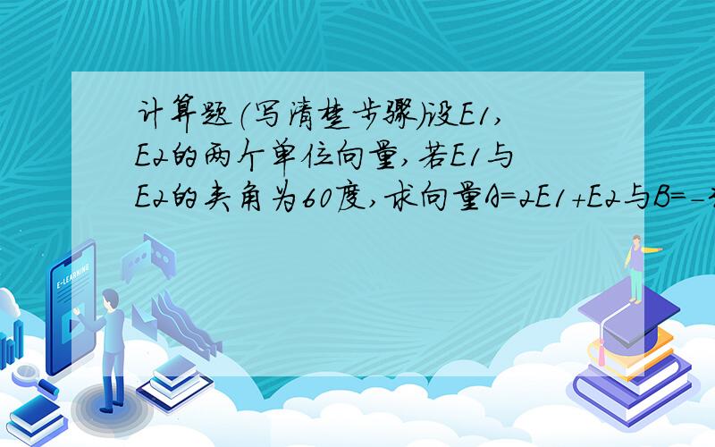 计算题（写清楚步骤）设E1,E2的两个单位向量,若E1与E2的夹角为60度,求向量A=2E1+E2与B=-3E1+2E2