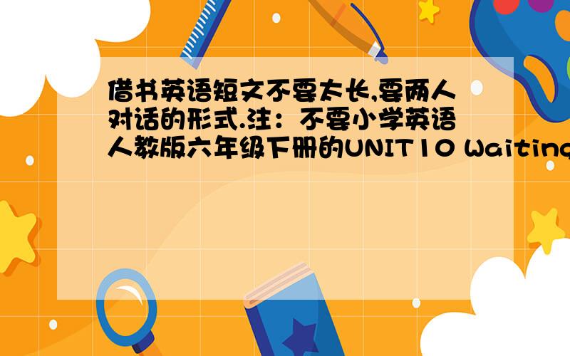 借书英语短文不要太长,要两人对话的形式.注：不要小学英语人教版六年级下册的UNIT10 Waiting for anot