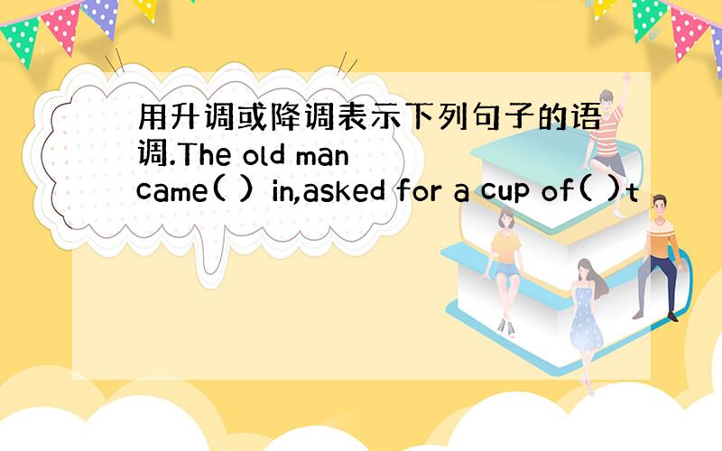 用升调或降调表示下列句子的语调.The old man came( ）in,asked for a cup of( )t