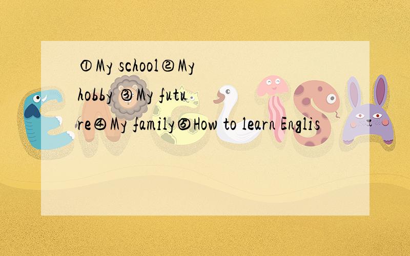 ①My school②My hobby ③My future④My family⑤How to learn Englis