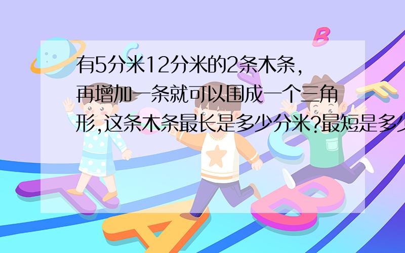 有5分米12分米的2条木条,再增加一条就可以围成一个三角形,这条木条最长是多少分米?最短是多少分米?的取