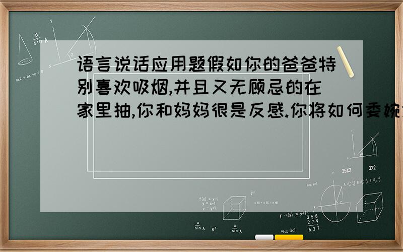 语言说话应用题假如你的爸爸特别喜欢吸烟,并且又无顾忌的在家里抽,你和妈妈很是反感.你将如何委婉地劝他不抽或少抽或不在屋里