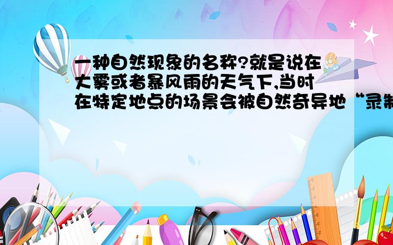 一种自然现象的名称?就是说在大雾或者暴风雨的天气下,当时在特定地点的场景会被自然奇异地“录制”下来,等到这个地点在若干年