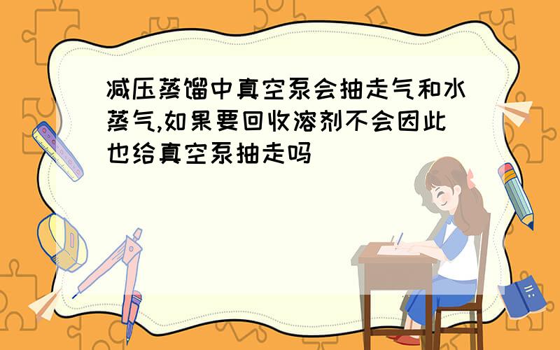 减压蒸馏中真空泵会抽走气和水蒸气,如果要回收溶剂不会因此也给真空泵抽走吗