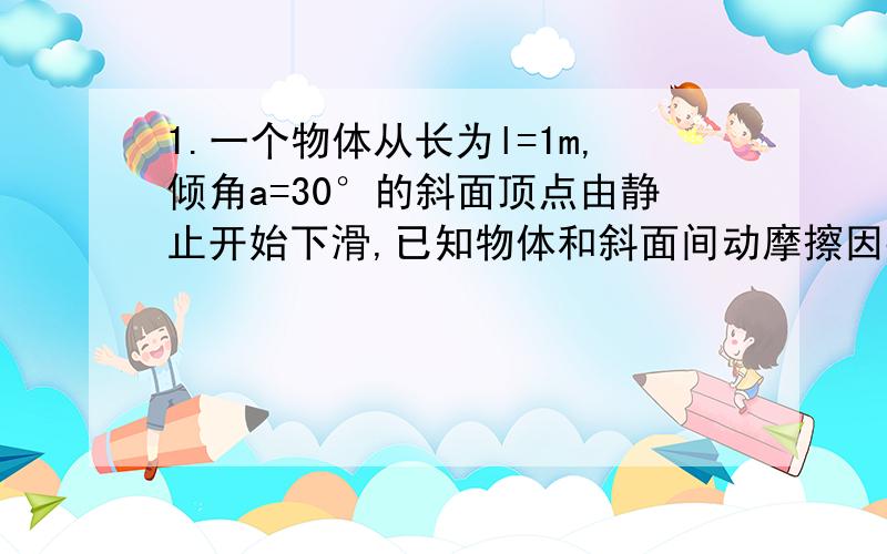 1.一个物体从长为l=1m,倾角a=30°的斜面顶点由静止开始下滑,已知物体和斜面间动摩擦因数μ=0.35,取g=10m