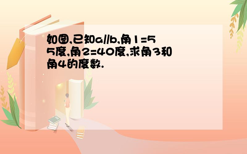 如图,已知a//b,角1=55度,角2=40度,求角3和角4的度数.