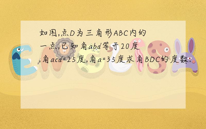 如图,点D为三角形ABC内的一点,已知角abd等于20度,角acd=25度,角a=35度求角BDC的度数.