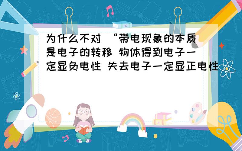 为什么不对 “带电现象的本质是电子的转移 物体得到电子一定显负电性 失去电子一定显正电性