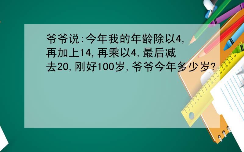 爷爷说:今年我的年龄除以4,再加上14,再乘以4,最后减去20,刚好100岁,爷爷今年多少岁?