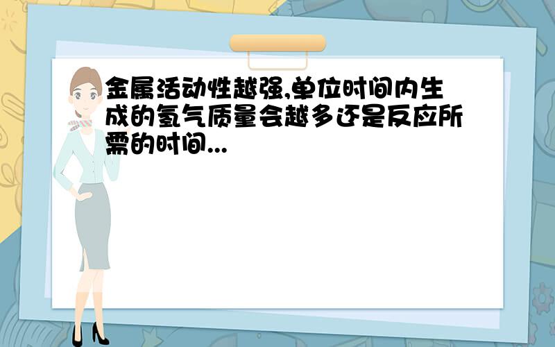 金属活动性越强,单位时间内生成的氢气质量会越多还是反应所需的时间...