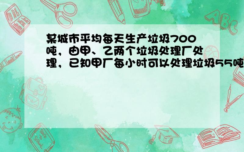 某城市平均每天生产垃圾700吨，由甲、乙两个垃圾处理厂处理，已知甲厂每小时可以处理垃圾55吨，每吨费用10元，乙厂每小时