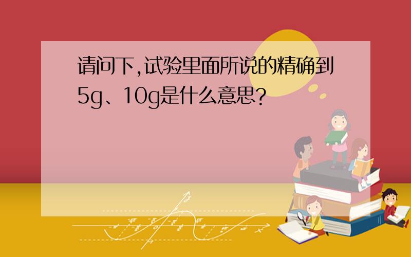 请问下,试验里面所说的精确到5g、10g是什么意思?