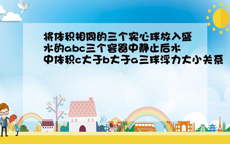 将体积相同的三个实心球放入盛水的abc三个容器中静止后水中体积c大于b大于a三球浮力大小关系