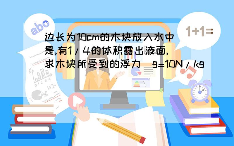 边长为10cm的木块放入水中是,有1/4的体积露出液面,求木块所受到的浮力（g=10N/kg）