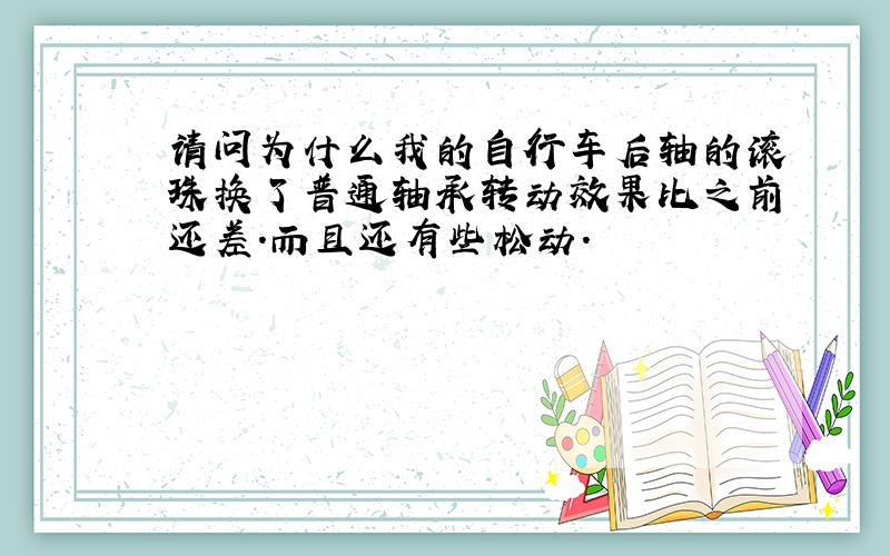 请问为什么我的自行车后轴的滚珠换了普通轴承转动效果比之前还差.而且还有些松动.