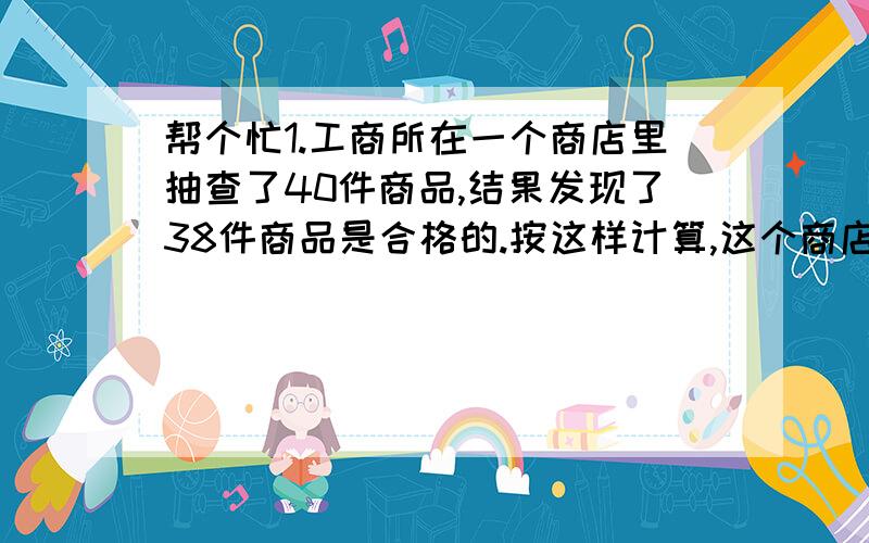 帮个忙1.工商所在一个商店里抽查了40件商品,结果发现了38件商品是合格的.按这样计算,这个商店的商品合格率是（ ）%.