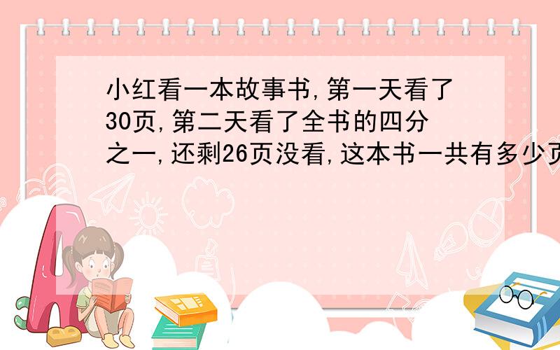 小红看一本故事书,第一天看了30页,第二天看了全书的四分之一,还剩26页没看,这本书一共有多少页?