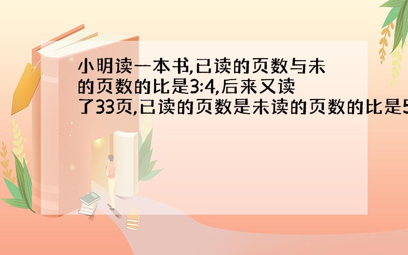 小明读一本书,已读的页数与未的页数的比是3:4,后来又读了33页,已读的页数是未读的页数的比是5:3.这本书一共有多少页