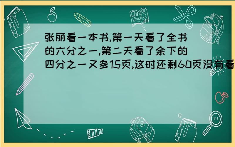 张丽看一本书,第一天看了全书的六分之一,第二天看了余下的四分之一又多15页,这时还剩60页没有看,这本书一共有多少页?