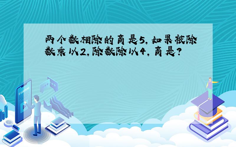 两个数相除的商是5,如果被除数乘以2,除数除以4,商是?