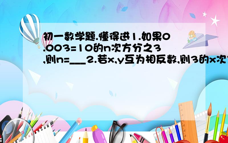 初一数学题.懂得进1.如果0.003=10的n次方分之3,则n=___2.若x,y互为相反数,则3的x次方与3的y次方互