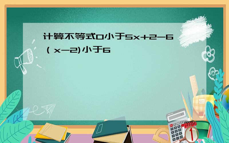 计算不等式0小于5x+2-6（x-2)小于6