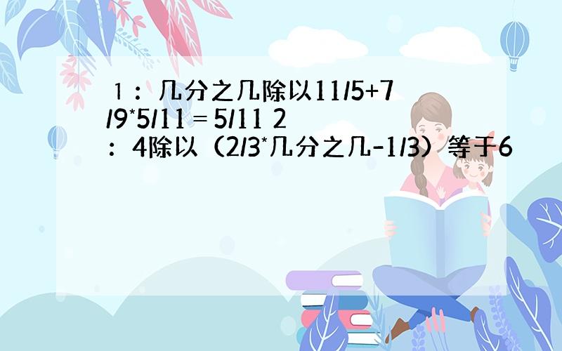 １：几分之几除以11/5+7/9*5/11＝5/11 2：4除以（2/3*几分之几-1/3）等于6