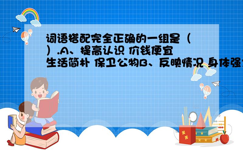 词语搭配完全正确的一组是（ ）.A、提高认识 价钱便宜 生活简朴 保卫公物B、反映情况 身体强大 发扬风格