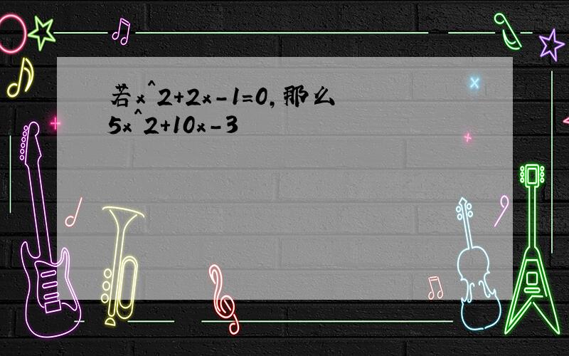 若x^2+2x-1=0,那么5x^2+10x-3