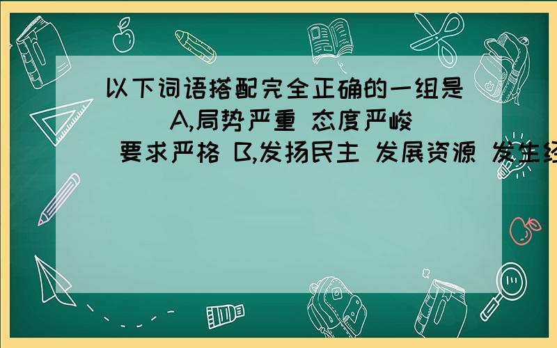 以下词语搭配完全正确的一组是() A,局势严重 态度严峻 要求严格 B,发扬民主 发展资源 发生经济 C,改善生