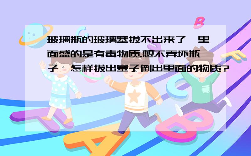 玻璃瓶的玻璃塞拔不出来了,里面盛的是有毒物质.想不弄坏瓶子,怎样拔出塞子倒出里面的物质?