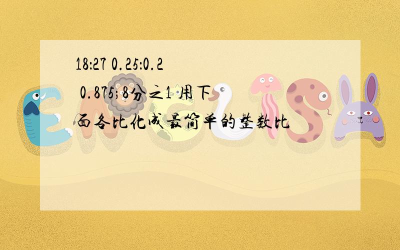 18：27 0.25：0.2 0.875;8分之1 用下面各比化成最简单的整数比