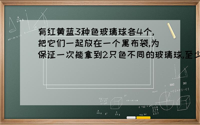 有红黄蓝3种色玻璃球各4个,把它们一起放在一个黑布袋,为保证一次能拿到2只色不同的玻璃球,至少取出多