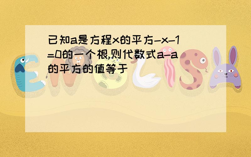 已知a是方程x的平方-x-1=0的一个根,则代数式a-a的平方的值等于___