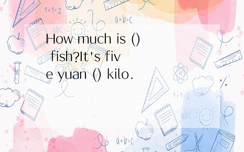 How much is () fish?It's five yuan () kilo.