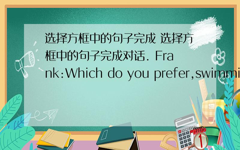 选择方框中的句子完成 选择方框中的句子完成对话. Frank:Which do you prefer,swimming