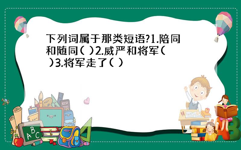 下列词属于那类短语?1.陪同和随同( )2.威严和将军( )3.将军走了( )