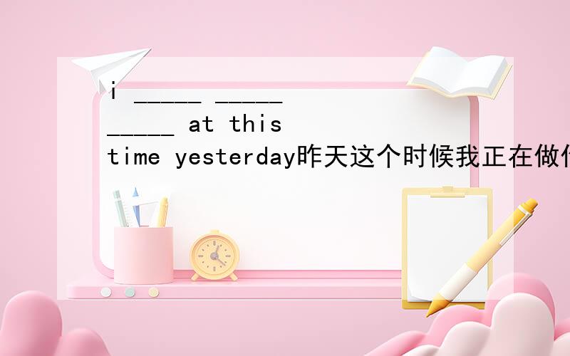 i _____ _____ _____ at this time yesterday昨天这个时候我正在做作业