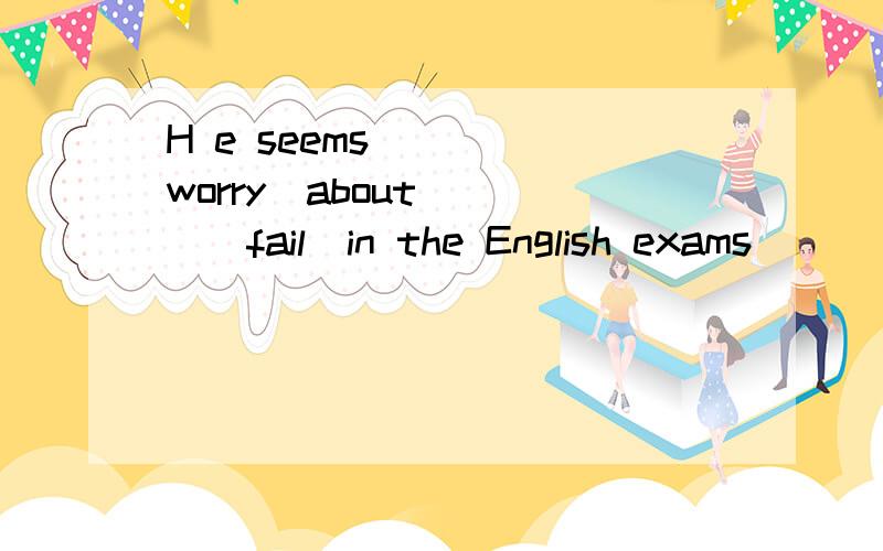 H e seems____(worry)about ___(fail)in the English exams