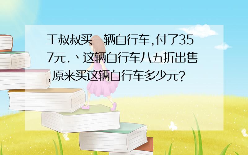 王叔叔买一辆自行车,付了357元.丶这辆自行车八五折出售,原来买这辆自行车多少元?