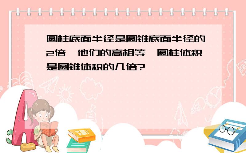 圆柱底面半径是圆锥底面半径的2倍,他们的高相等,圆柱体积是圆锥体积的几倍?