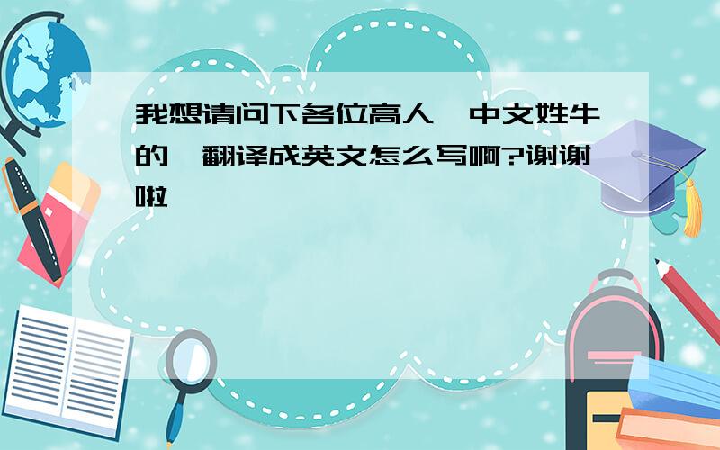 我想请问下各位高人,中文姓牛的,翻译成英文怎么写啊?谢谢啦`