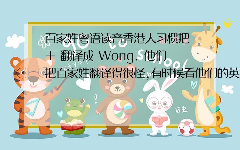 百家姓粤语读音香港人习惯把 王 翻译成 Wong. 他们把百家姓翻译得很怪,有时候看他们的英文姓我都不知道他们中文姓什么