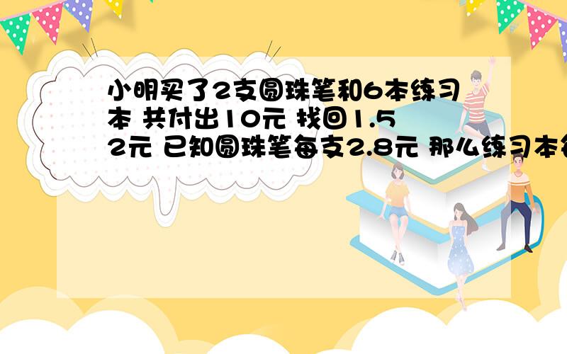 小明买了2支圆珠笔和6本练习本 共付出10元 找回1.52元 已知圆珠笔每支2.8元 那么练习本每本多少元?方程