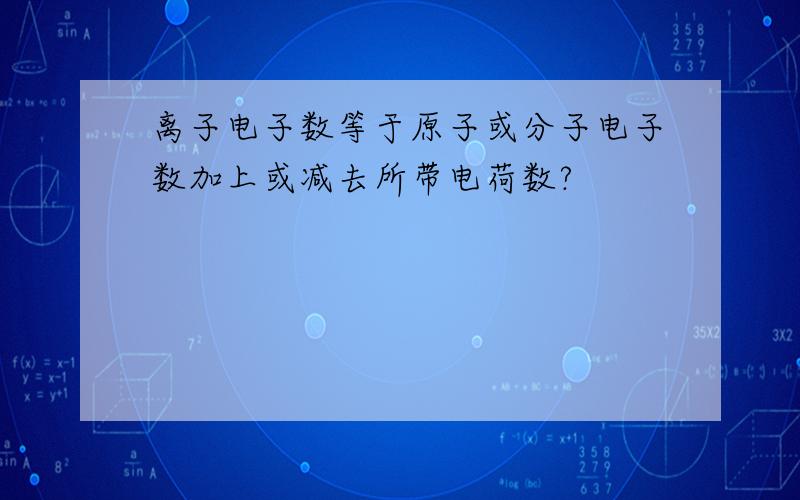 离子电子数等于原子或分子电子数加上或减去所带电荷数?