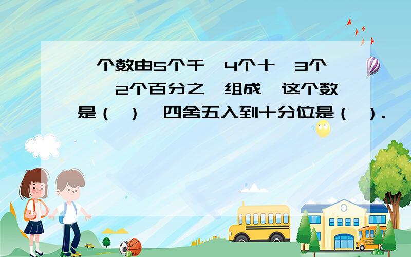 一个数由5个千、4个十、3个一、2个百分之一组成,这个数是（ ）,四舍五入到十分位是（ ）.