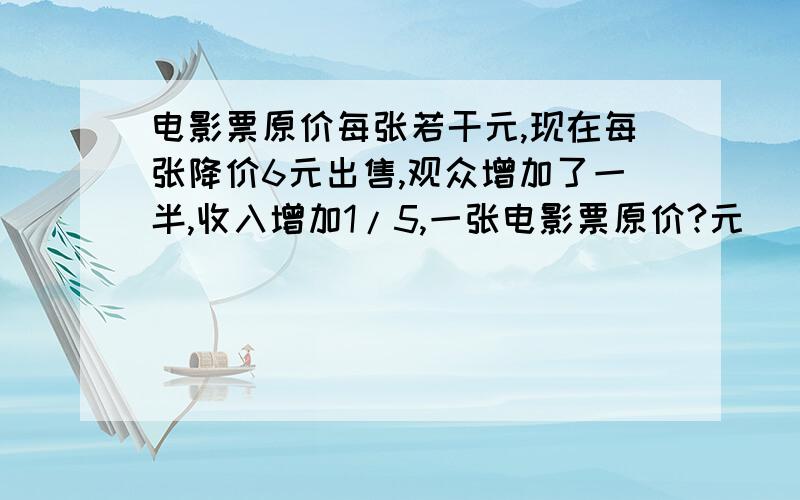 电影票原价每张若干元,现在每张降价6元出售,观众增加了一半,收入增加1/5,一张电影票原价?元